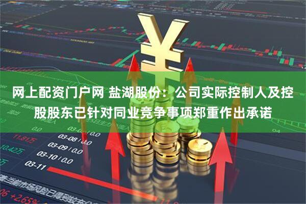 网上配资门户网 盐湖股份：公司实际控制人及控股股东已针对同业竞争事项郑重作出承诺