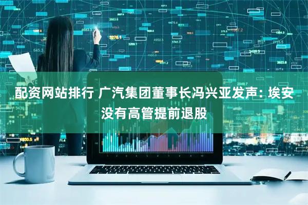 配资网站排行 广汽集团董事长冯兴亚发声: 埃安没有高管提前退股