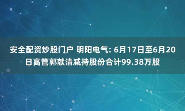 安全配资炒股门户 明阳电气: 6月17日至6月20日高管郭献清减持股份合计99.38万股