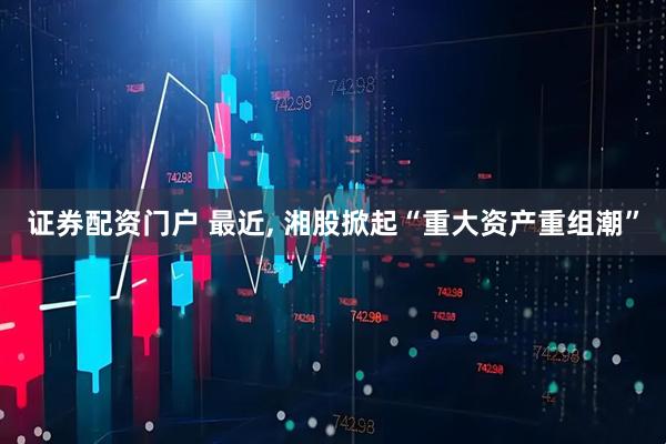 证券配资门户 最近, 湘股掀起“重大资产重组潮”