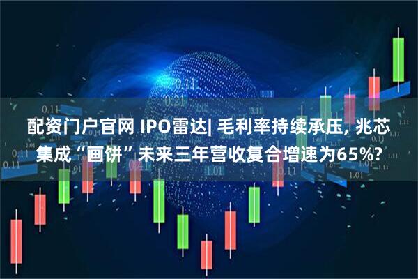 配资门户官网 IPO雷达| 毛利率持续承压, 兆芯集成“画饼”未来三年营收复合增速为65%?