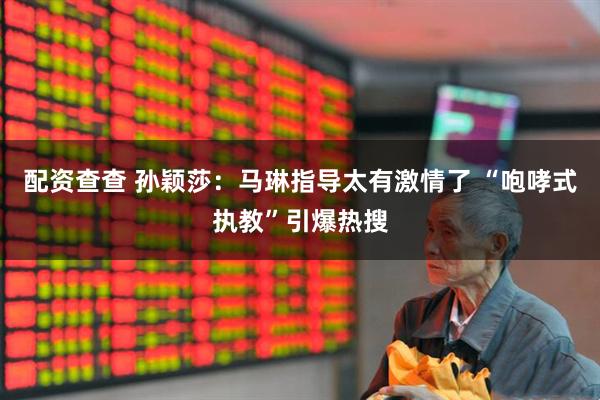 配资查查 孙颖莎：马琳指导太有激情了 “咆哮式执教”引爆热搜