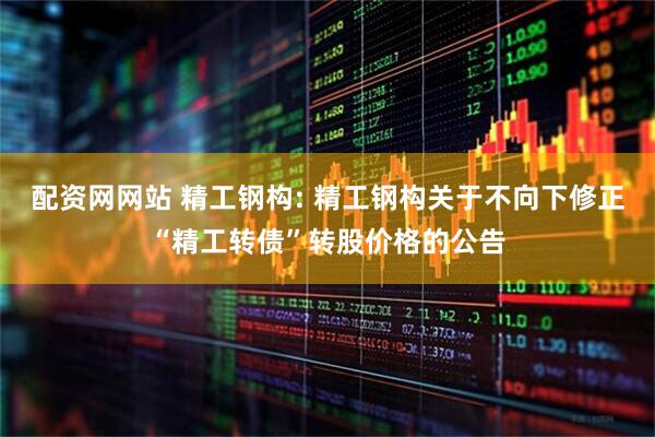 配资网网站 精工钢构: 精工钢构关于不向下修正“精工转债”转股价格的公告
