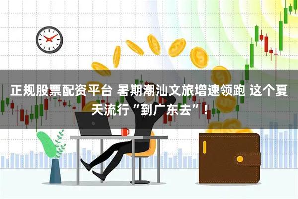正规股票配资平台 暑期潮汕文旅增速领跑 这个夏天流行“到广东去”！