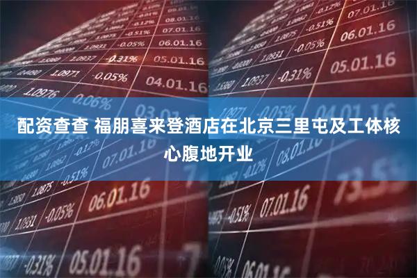 配资查查 福朋喜来登酒店在北京三里屯及工体核心腹地开业
