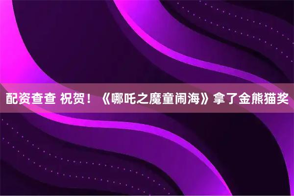 配资查查 祝贺！《哪吒之魔童闹海》拿了金熊猫奖