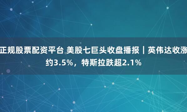 正规股票配资平台 美股七巨头收盘播报｜英伟达收涨约3.5%，特斯拉跌超2.1%