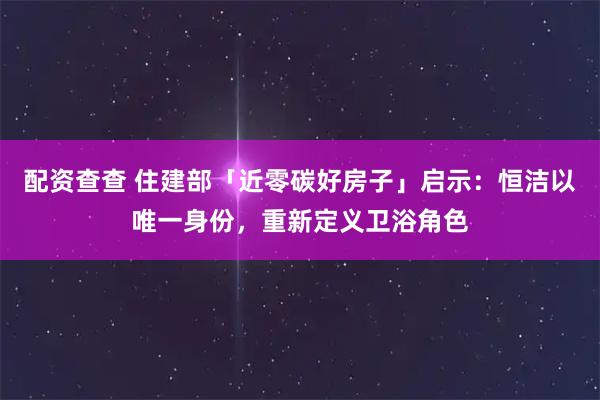 配资查查 住建部「近零碳好房子」启示：恒洁以唯一身份，重新定义卫浴角色
