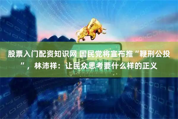 股票入门配资知识网 国民党将宣布推“鞭刑公投”，林沛祥：让民众思考要什么样的正义