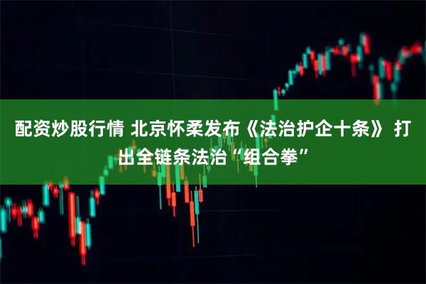 配资炒股行情 北京怀柔发布《法治护企十条》 打出全链条法治“组合拳”