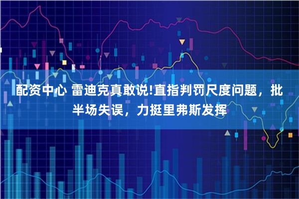 配资中心 雷迪克真敢说!直指判罚尺度问题，批半场失误，力挺里弗斯发挥