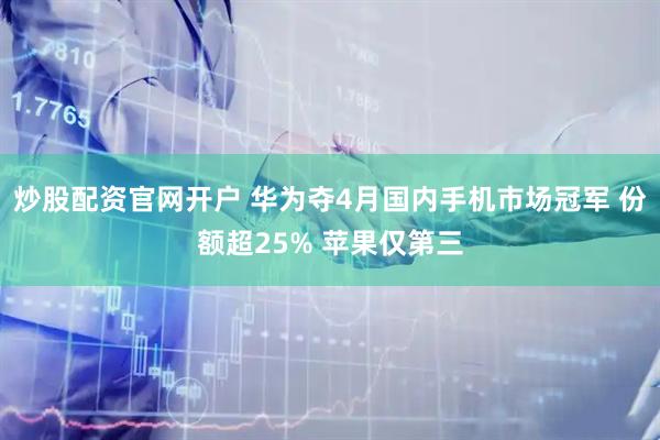 炒股配资官网开户 华为夺4月国内手机市场冠军 份额超25% 苹果仅第三