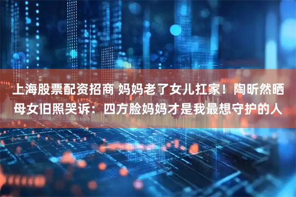 上海股票配资招商 妈妈老了女儿扛家！陶昕然晒母女旧照哭诉：四方脸妈妈才是我最想守护的人